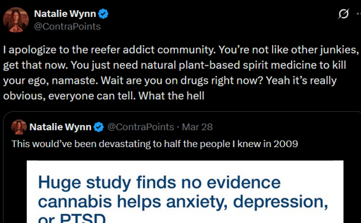 Contrapoints on people that smoke weed: I apologize to the reefer addict community. You’re not like other junkies, I get that now. You just need natural plant-based spirit medicine to kill your ego, namaste. Wait are you on drugs right now? Yeah it’s really obvious, everyone can tell. What the hell