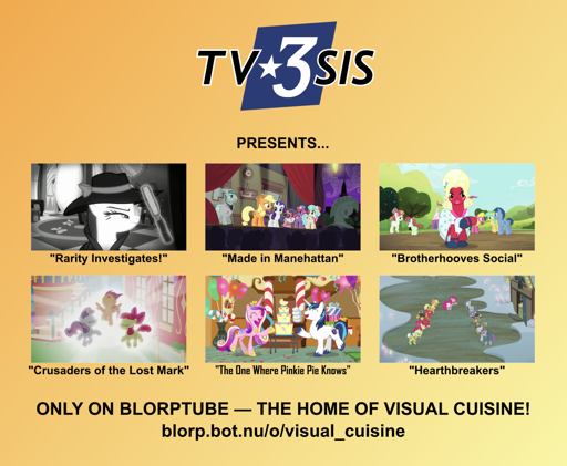 A poster with an orange-yellow gradient background reading, "TV3SIS presents: Rarity Investigates, Made in Manehattan, Brotherhooves Social, Crusaders of the Lost Mark, The One Where Pinkie Pie Knows, Hearthbreakers, only on Blorptube, the home of visual cuisine! blorp.bot.nu/o/visual_cuisine"