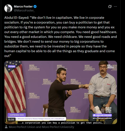 Abdul El-Sayed: “We don’t live in capitalism. We live in corporate socialism. If you’re a corporation, you can buy a politician to get that politician to rig the system for you so you make more money and you ex out every other market in which you compete. You need good healthcare. You need a good education. We need childcare. We need good roads and bridges. We don’t need to send our money to big corporations to subsidize them, we need to be invested in people so they have the human capital to be able to do all the things as they graduate and come out”