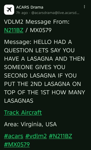 VDLM2 Message From: N211BZ / MX0579 

Message: HELLO HAD A QUESTION LETS SAY YOU HAVE A LASAGNA AND THEN SOMEONE GIVES YOU SECOND LASAGNA IF YOU PUT THE 2ND LASAGNA ON TOP OF THE 1ST HOW MANY LASAGNAS 

Track Aircraft 

Area: Virginia, USA 

#acars #vdlm2 #N211BZ #MX0579