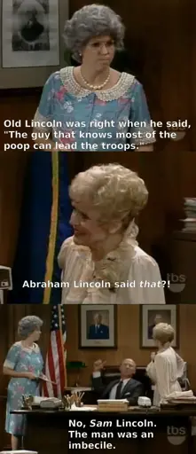 Thelma Harper: Old Lincon was right when he said, "The guy that knows most of the poop can lead the troops."
Ellen Harper: Abraham Lincoln said that??
Mayor: No, Sam Lincoln. The man was an imbecile. 