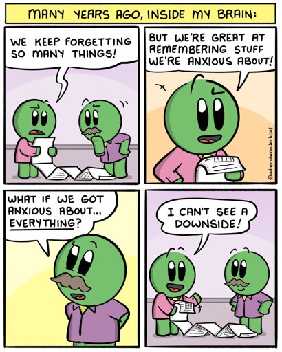Many years ago, inside my brain:
-
Two characters, Brain Cells, in office attire, are looking over some spreadsheets.
Brain Cell 1: We keep forgetting so many things!
-
Brain Cell 1: But we're great at remembering stuff we're anxious about!
-
Brain Cell 2: What if we got anxious about EVERYTHING?
-
Brain Cell 1: I can't see a downside!