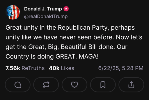 Trump on truth social: "Great unity in the Republican Party, perhaps unity like we have never seen before. Now let’s get the Great, Big, Beautiful Bill done. Our Country is doing GREAT. MAGA!"