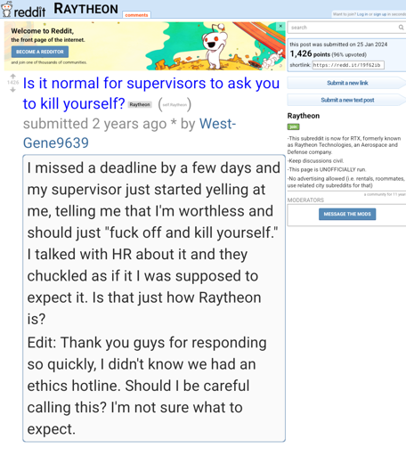 I missed a deadline by a few days and my supervisor just started yelling at me, telling me that I'm worthless and should just "fuck off and kill yourself." I talked with HR about it and they chuckled as if it I was supposed to expect it. Is that just how Raytheon is? Edit: Thank you guys for responding so quickly, I didn't know we had an ethics hotline. Should I be careful calling this? I'm not sure what to expect.