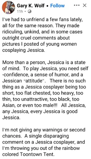 Gary K Wolf writes: "I've had to unfriend a few fans lately, all for the same reason. They made ridiculing, unkind, and in some cases outright cruel comments about pictures I posted of young women cosplaying Jessica.  More than a person, Jessica is a state of mind. To play Jessica, you need self -confidence, a sense of humor, and a Jessican -attitude-. There is no such thing as a Jessica cosplayer being too short, too flat chested, too heavy, too thin, too unattractive, too black, too Asian, or even too male!!! All Jessica, any Jessica, every Jessica is good Jessica. I'm not giving any warnings or second chances. A single disparaging comment on a Jessica cosplayer, and I'm throwing you out of the rainbow colored Toontown Tent. 