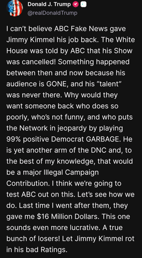 I can’t believe ABC Fake News gave Jimmy Kimmel his job back. The White House was told by ABC that his Show was cancelled! Something happened between then and now because his audience is GONE, and his “talent” was never there. Why would they want someone back who does so poorly, who’s not funny, and who puts the Network in jeopardy by playing 99% positive Democrat GARBAGE. He is yet another arm of the DNC and, to the best of my knowledge, that would be a major Illegal Campaign Contribution. I think we’re going to test ABC out on this. Let’s see how we do. Last time I went after them, they gave me $16 Million Dollars. This one sounds even more lucrative. A true bunch of losers! Let Jimmy Kimmel rot in his bad Ratings.