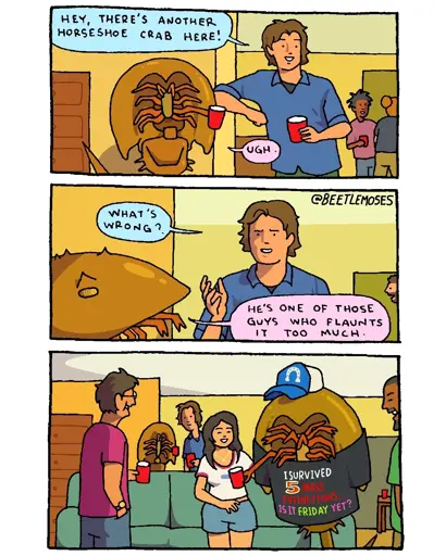 Three panel comic. Panel 1: at a house party, a guy is standing next to his buddy, a human-size horseshoe crab. They’re both holding red solo cups. The guy is looking to the other side of the room and excitedly says to the crab, “hey, there’s another horseshoe crab here!” The crab replies, “ugh.” Panel 2: the guy says, “what’s wrong?” The crab says, “he’s one of those guys who flaunts it too much.” Panel 3: we see the other horseshoe crab in question, engaged in conversation with a group of smiling people standing around him. This second horseshoe crab is wearing a cap with a horseshoe on it, and a novelty t-shirt that reads: I SURVIVED 5 MASS EXTINCTIONS. IS IT FRIDAY YET?