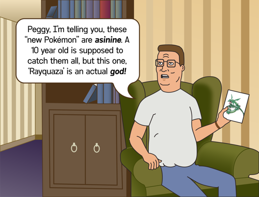 A fan-made picture of hank hill sitting in his armchair in his house, holding up a photo of Rayquaza, a serpent-like Pokémon that is jade-colored. He is looking angry and saying, "Peggy, I'm telling you, these 'New Pokémon' are asinine! A 10 year old is supposed to catch them all, but this one, 'Rayquaza' is an actual god!"