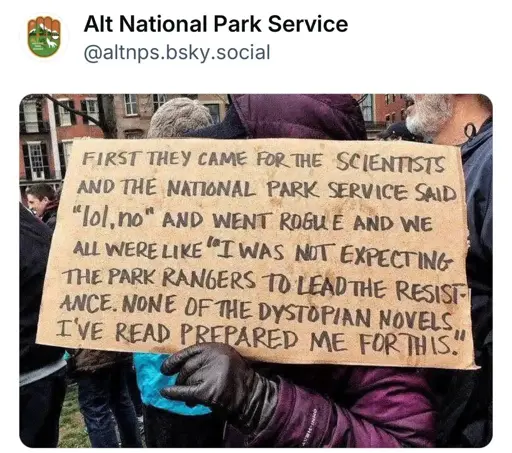 Person holding a cardboard sign that says, “First they came for the scientists and the National Park Service said “Lol, no” and went rogue, and we all were like “I was not expecting the Park Rangers to lead the resistance. None of the dystopian novels. I’ve read prepared me for this.”