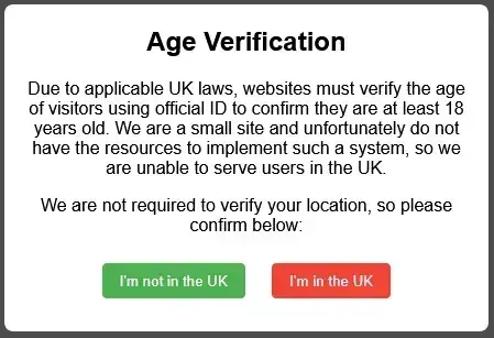 Age Verification  Due to applicable UK laws, websites must verify the age of visitors using official ID to confirm they are at least 18 years old. We are a small site and unfortunately do not have the resources to implement such a system, so we are unable to serve users in the UK.  We are not required to verify your location, so please confirm below:  [I am not in the UK] [I am in the UK]