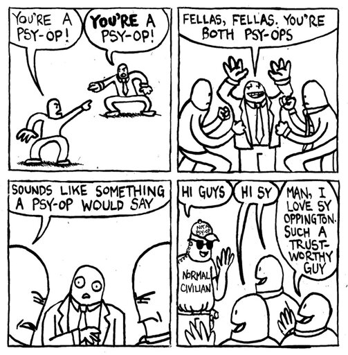 A man points at another man and says "you're a psy-op." The other man points back and says "YOU'RE a psy-op!" Another man shows up and says 'fellas, fellas, You're both psy-ops." The first man says "sounds like something a psy-op would say." A man with sunglasses, an earpiece, a hat that says "not a psy-op" and a shirt that says "normal civilian" walks up and says "hi guys." Two of the men reply "Hi Sy." The other man says "Ma, I love Sy Oppington. Such a trustworthy guy."