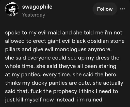 swagophile on Tumblr: "spoke to my evil maid and she told me i'm not allowed to erect giant evil black obsidian stone pillars and give evil monologues anymore. she said everyone could see up my dress the whole time. she said theyve all been staring at my panties. every time. she said the hero thinks my ducky panties are cute. she actually said that. fuck the prophecy i think i need to just kill myself now instead. i'm ruined."