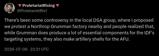 There's been some controversy in the local DSQ group, where I proposed we protest a Northrop Grumman factory nearby and people realized that, while Grumman does produce a lot of essential components for the IDF's targeting systems, they also make artillery shells for the AFU.