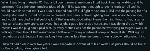 Screengrab of a reddit comment that reads: " When I was living in Austin TX I had a full beer thrown at me from a lifted truck. I was just walking, and he screamed "Get a job you homeless piece of shit". If he was smart enough to get his truck to roll coal he would have done that too. I was pissed. Flipped him off. Full fight mode. Bro pulled into the parking lot of a nearby strip mall but sped off when he realized I was serious about fighting him. I was absolutely serious, and would have died in that parking lot if that was what God willed. Here's the thing though, I had a car, a nice car, a brand new sports car even. I had a job, a good job, a side hustle, and I was doing drops, which means I was the plug son. I paid rent. By every metric I was not the person he was trying to target. I was just walking to the Planet K that wasn't even a half-mile from my apartment complex. Normal shit. Walking is a revolutionary act. Because I was walking I was seen as less than, unhuman. It was a deeply radicalizing thing.  I haven't had a car in over two years. I walk everywhere, dozens of miles a week. Gas prices should be like 11 dollars a gallon, I don't give a fuck. "